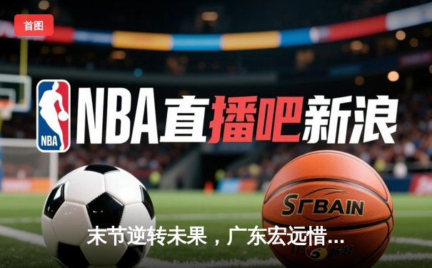 末节逆转未果，广东宏远惜败辽宁本钢，总决赛悬念再起