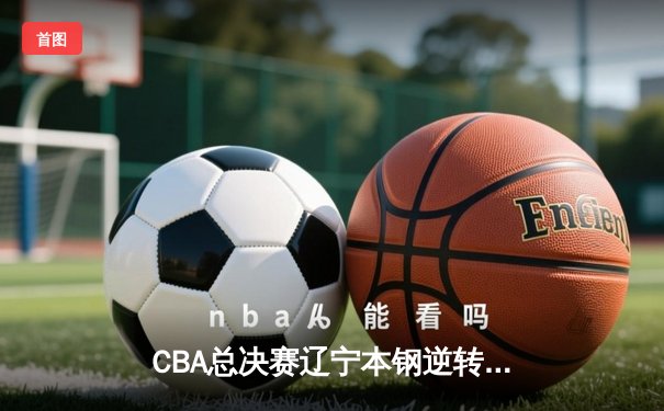 CBA总决赛辽宁本钢逆转广东宏远成功卫冕，赵继伟荣膺FMVP