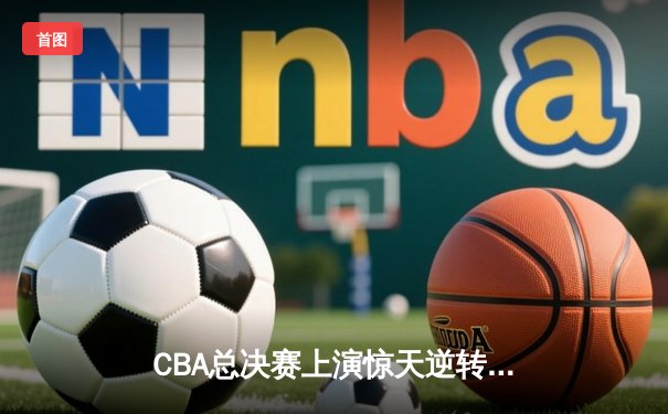 CBA总决赛上演惊天逆转 辽宁本钢险胜广东宏远夺得总冠军