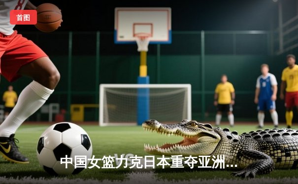 中国女篮力克日本重夺亚洲杯桂冠，韩旭23+15荣膺MVP